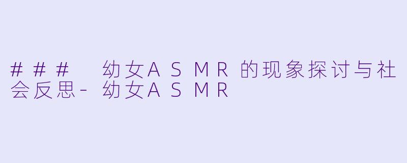 ### 幼女ASMR的现象探讨与社会反思-幼女ASMR