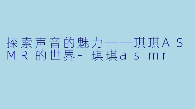 探索声音的魅力——琪琪ASMR的世界-琪琪asmr