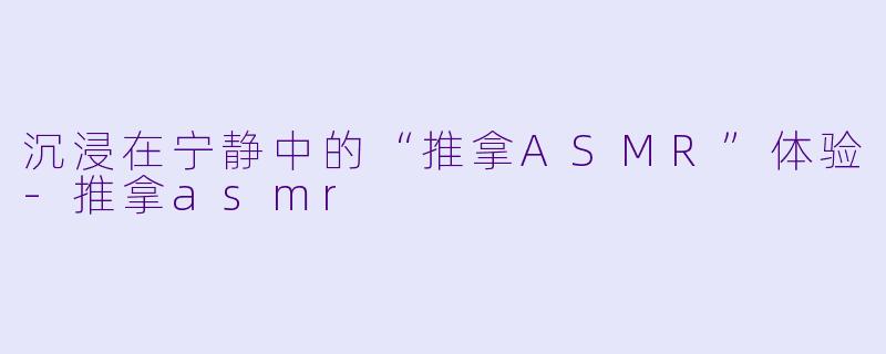 沉浸在宁静中的“推拿ASMR”体验-推拿asmr