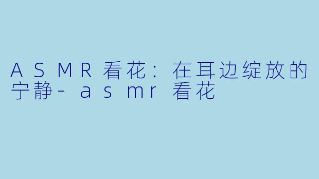ASMR看花：在耳边绽放的宁静-asmr看花