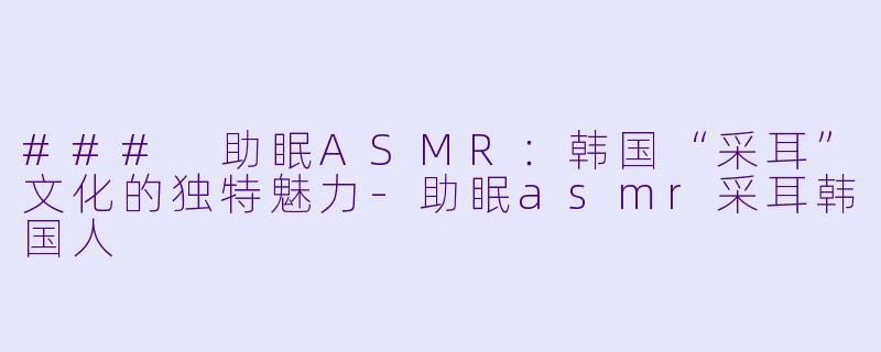 ### 助眠ASMR:韩国“采耳”文化的独特魅力