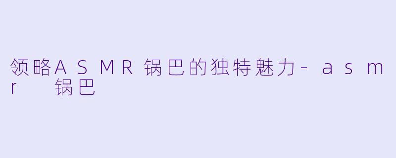 领略ASMR锅巴的独特魅力-asmr 锅巴