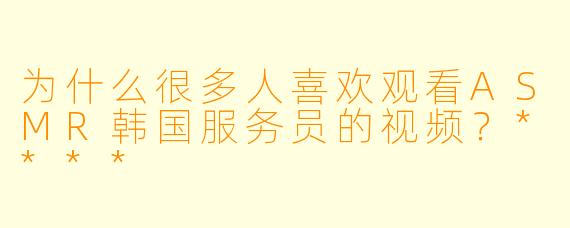 为什么很多人喜欢观看ASMR韩国服务员的视频？****