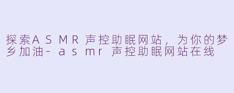 探索ASMR声控助眠网站，为你的梦乡加油-asmr声控助眠网站在线