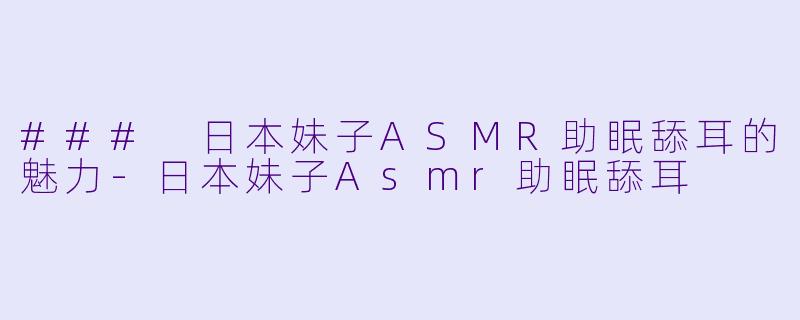### 日本妹子ASMR助眠舔耳的魅力-日本妹子Asmr助眠舔耳