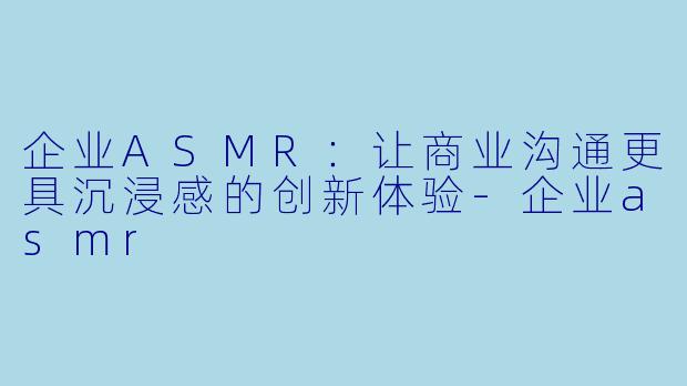 企业ASMR：让商业沟通更具沉浸感的创新体验-企业asmr