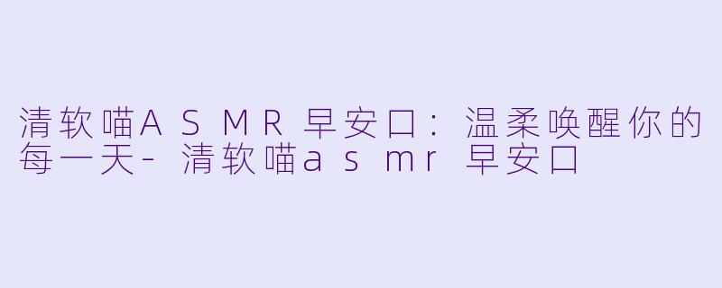 清软喵ASMR早安口：温柔唤醒你的每一天-清软喵asmr早安口