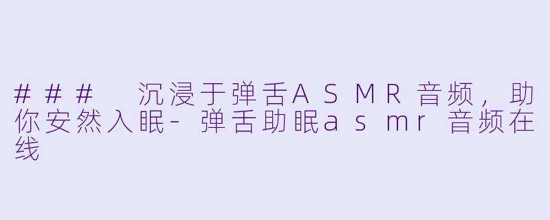 ### 沉浸于弹舌ASMR音频，助你安然入眠