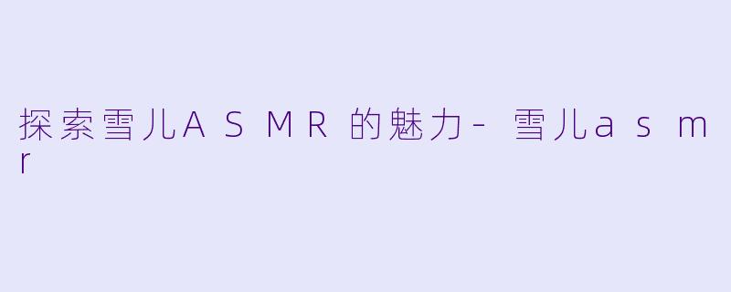 探索雪儿ASMR的魅力-雪儿asmr