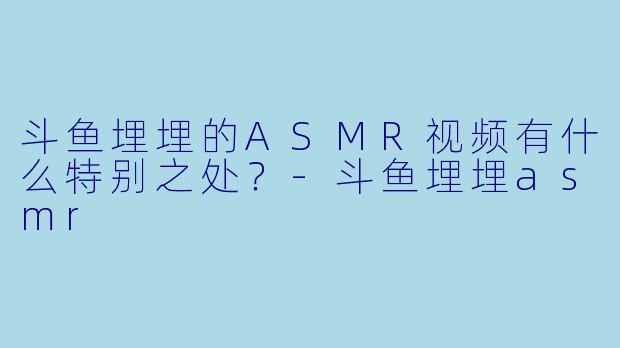 斗鱼埋埋的ASMR视频有什么特别之处?