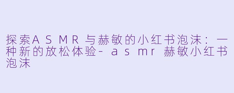 探索ASMR与赫敏的小红书泡沫：一种新的放松体验-asmr赫敏小红书泡沫