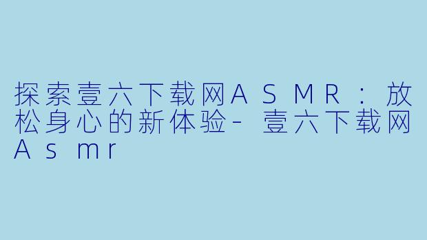 探索壹六下载网ASMR：放松身心的新体验-壹六下载网Asmr