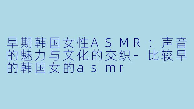 早期韩国女性ASMR：声音的魅力与文化的交织-比较早的韩国女的asmr