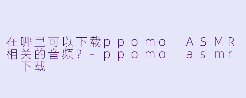 在哪里可以下载ppomo ASMR相关的音频?