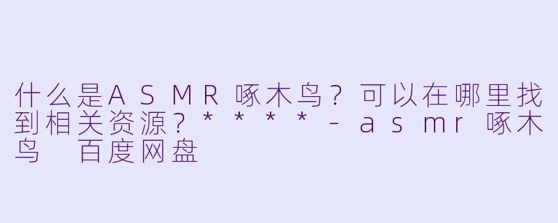 什么是ASMR啄木鸟？可以在哪里找到相关资源？****-asmr啄木鸟 百度网盘