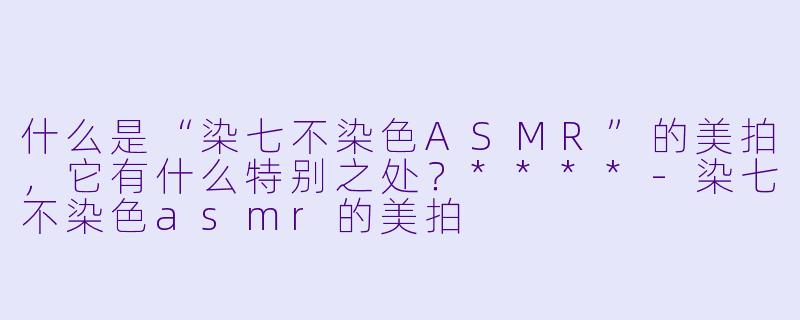 什么是“染七不染色ASMR”的美拍,它有什么特别之处?****