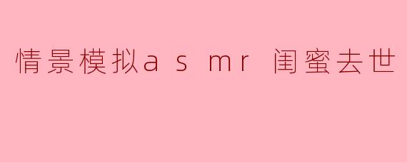 情景模拟asmr闺蜜去世