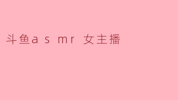 斗鱼上的ASMR女主播有什么特别之处?**