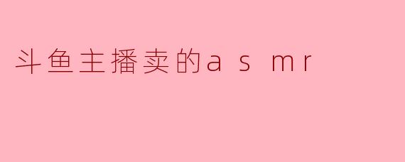 斗鱼主播卖的ASMR内容有哪些特点?****