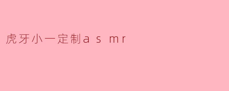 虎牙的小一定制ASMR有什么特别之处?****