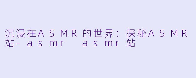 沉浸在ASMR的世界:探秘ASMR站