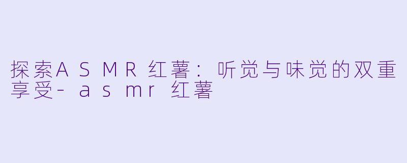 探索ASMR红薯：听觉与味觉的双重享受-asmr红薯