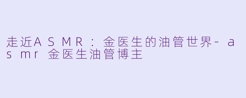 走近ASMR：金医生的油管世界-asmr金医生油管博主