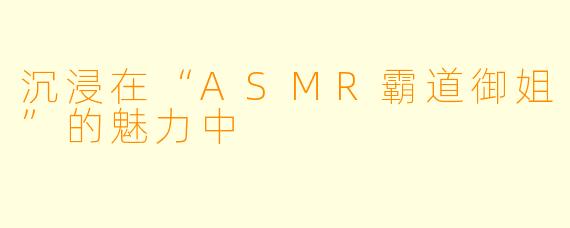 沉浸在“ASMR霸道御姐”的魅力中