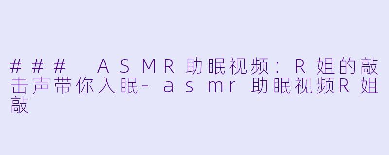 ### ASMR助眠视频：R姐的敲击声带你入眠-asmr助眠视频R姐敲