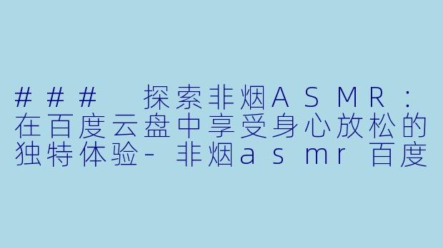 ### 探索非烟ASMR：在百度云盘中享受身心放松的独特体验-非烟asmr百度云盘