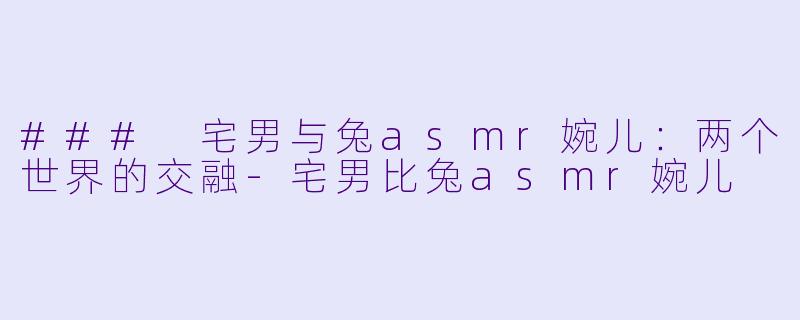 ### 宅男与兔asmr婉儿：两个世界的交融-宅男比兔asmr婉儿