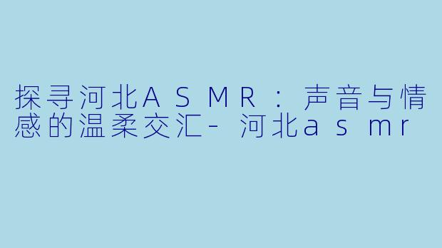 探寻河北ASMR：声音与情感的温柔交汇-河北asmr