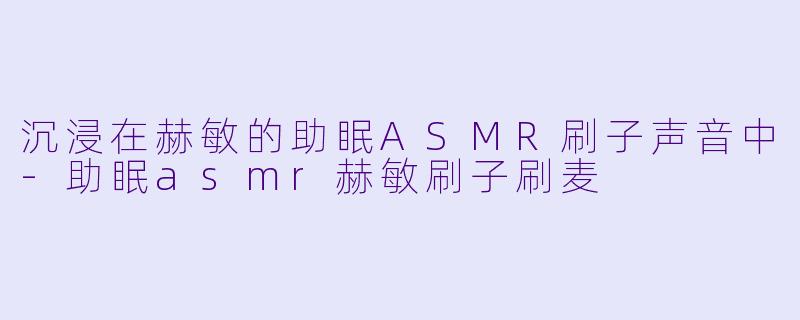 沉浸在赫敏的助眠ASMR刷子声音中-助眠asmr赫敏刷子刷麦