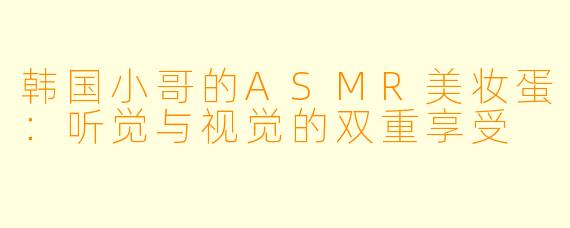 韩国小哥的ASMR美妆蛋：听觉与视觉的双重享受