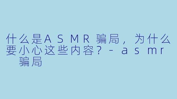 什么是ASMR骗局,为什么要小心这些内容?