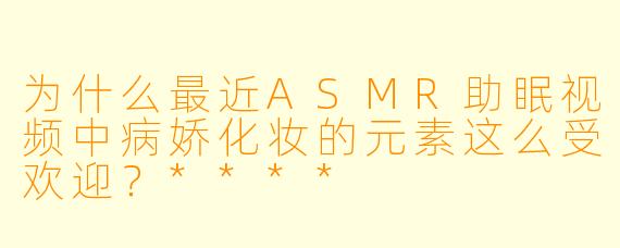 为什么最近ASMR助眠视频中病娇化妆的元素这么受欢迎？****
