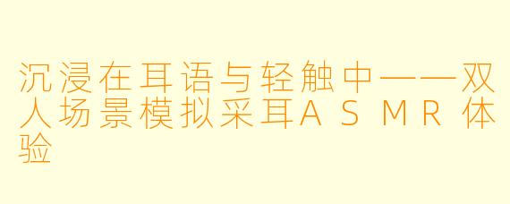 沉浸在耳语与轻触中——双人场景模拟采耳ASMR体验
