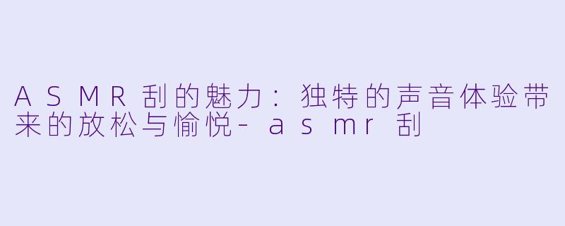 ASMR刮的魅力：独特的声音体验带来的放松与愉悦-asmr刮