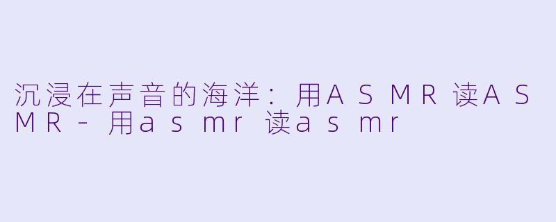 沉浸在声音的海洋：用ASMR读ASMR-用asmr读asmr