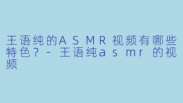 王语纯的ASMR视频有哪些特色?