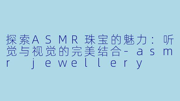 探索ASMR珠宝的魅力：听觉与视觉的完美结合-asmr jewellery