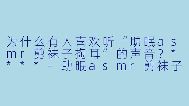 为什么有人喜欢听“助眠asmr剪袜子掏耳”的声音?****