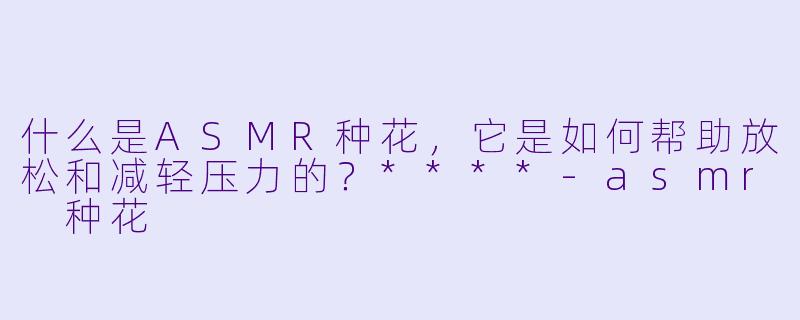 什么是ASMR种花,它是如何帮助放松和减轻压力的?****