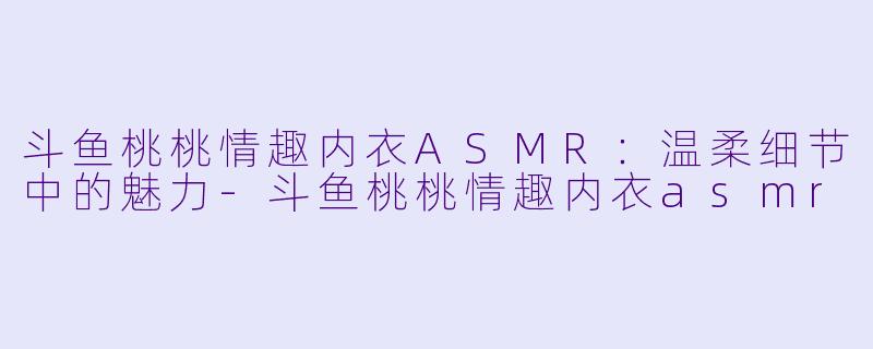 斗鱼桃桃情趣内衣ASMR：温柔细节中的魅力-斗鱼桃桃情趣内衣asmr
