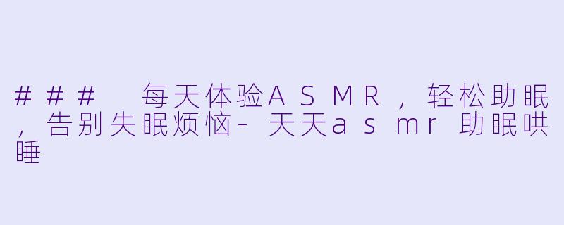 ### 每天体验ASMR，轻松助眠，告别失眠烦恼-天天asmr助眠哄睡