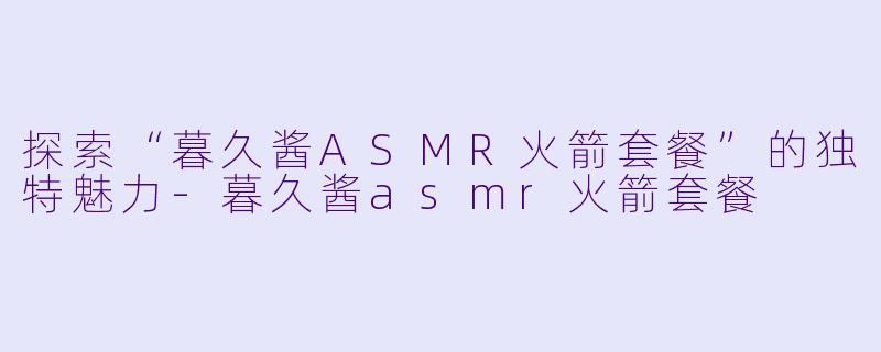 探索“暮久酱ASMR火箭套餐”的独特魅力-暮久酱asmr火箭套餐