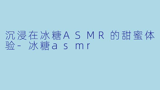 沉浸在冰糖ASMR的甜蜜体验-冰糖asmr