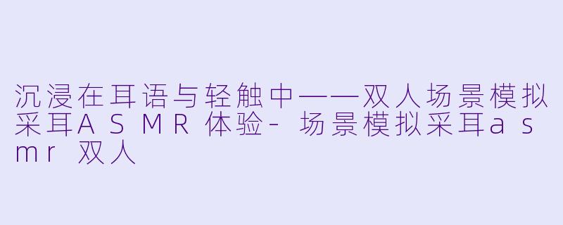 沉浸在耳语与轻触中——双人场景模拟采耳ASMR体验
