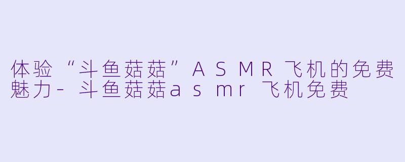 体验“斗鱼菇菇”ASMR飞机的免费魅力