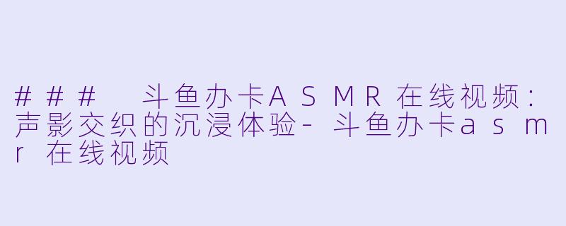 ### 斗鱼办卡ASMR在线视频:声影交织的沉浸体验